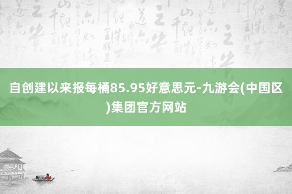 自创建以来报每桶85.95好意思元-九游会(中国区)集团官方网站