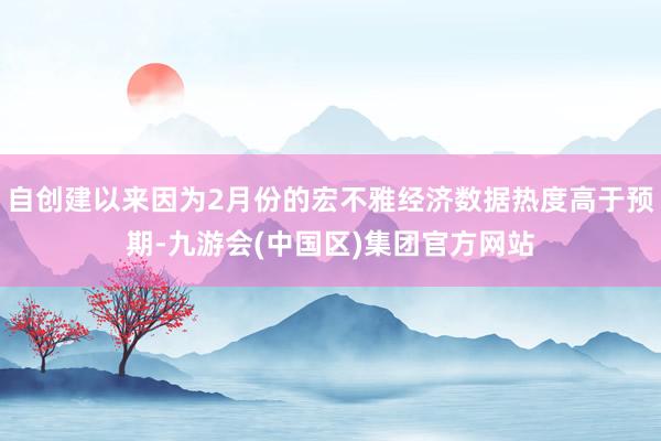 自创建以来因为2月份的宏不雅经济数据热度高于预期-九游会(中国区)集团官方网站