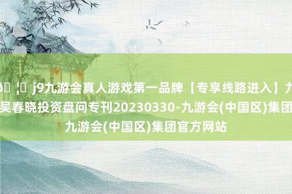 🦄j9九游会真人游戏第一品牌【专享线路进入】九游会J9东吴春晓投资盘问专刊20230330-九游会(中国区)集团官方网站