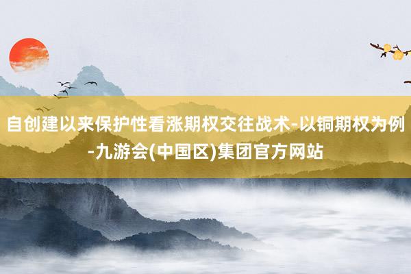 自创建以来保护性看涨期权交往战术-以铜期权为例-九游会(中国区)集团官方网站