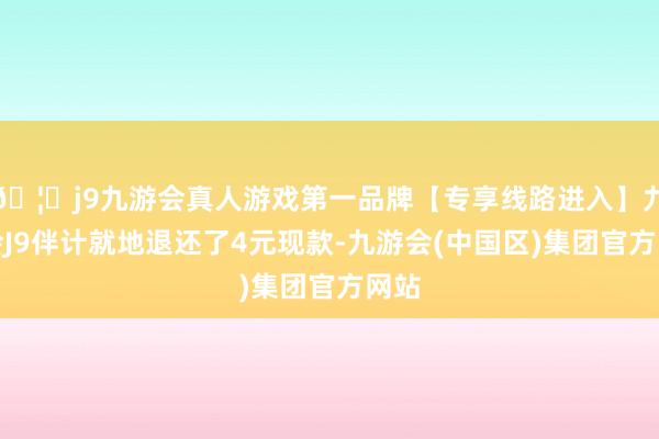 🦄j9九游会真人游戏第一品牌【专享线路进入】九游会J9伴计就地退还了4元现款-九游会(中国区)集团官方网站