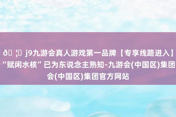 🦄j9九游会真人游戏第一品牌【专享线路进入】九游会J9“赋闲水核”已为东说念主熟知-九游会(中国区)集团官方网站