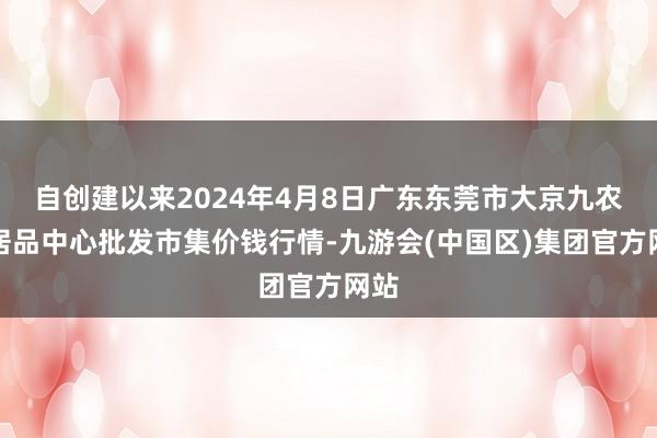 自创建以来2024年4月8日广东东莞市大京九农副居品中心批发市集价钱行情-九游会(中国区)集团官方网站