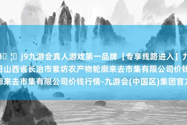 🦄j9九游会真人游戏第一品牌【专享线路进入】九游会J92024年4月8日山西省长治市紫坊农产物轮廓来去市集有限公司价钱行情-九游会(中国区)集团官方网站