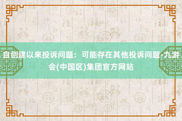 自创建以来投诉问题：可能存在其他投诉问题-九游会(中国区)集团官方网站