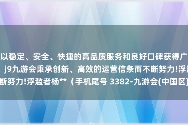 以稳定、安全、快捷的高品质服务和良好口碑获得广大用户的喜爱和认可。j9九游会秉承创新、高效的运营信条而不断努力!浮滥者杨**（手机尾号 3382-九游会(中国区)集团官方网站