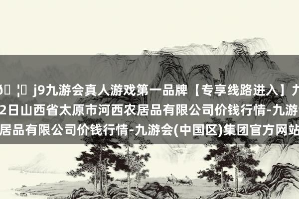 🦄j9九游会真人游戏第一品牌【专享线路进入】九游会J92024年4月12日山西省太原市河西农居品有限公司价钱行情-九游会(中国区)集团官方网站