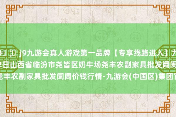 🦄j9九游会真人游戏第一品牌【专享线路进入】九游会J92024年4月12日山西省临汾市尧皆区奶牛场尧丰农副家具批发阛阓价钱行情-九游会(中国区)集团官方网站