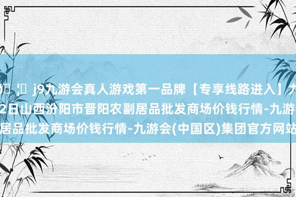 🦄j9九游会真人游戏第一品牌【专享线路进入】九游会J92024年4月12日山西汾阳市晋阳农副居品批发商场价钱行情-九游会(中国区)集团官方网站