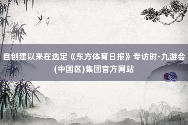 自创建以来在选定《东方体育日报》专访时-九游会(中国区)集团官方网站