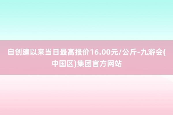 自创建以来当日最高报价16.00元/公斤-九游会(中国区)集团官方网站