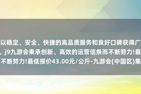 以稳定、安全、快捷的高品质服务和良好口碑获得广大用户的喜爱和认可。j9九游会秉承创新、高效的运营信条而不断努力!最低报价43.00元/公斤-九游会(中国区)集团官方网站