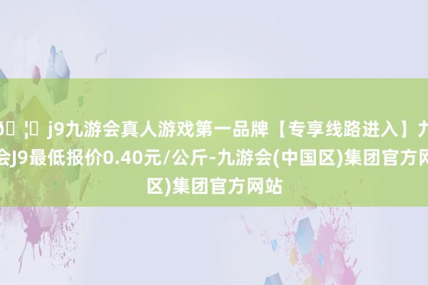 🦄j9九游会真人游戏第一品牌【专享线路进入】九游会J9最低报价0.40元/公斤-九游会(中国区)集团官方网站