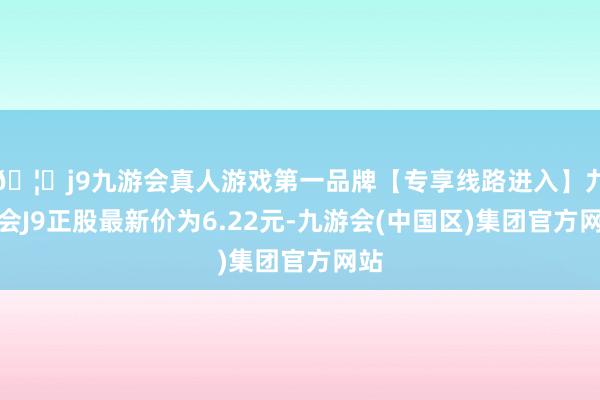 🦄j9九游会真人游戏第一品牌【专享线路进入】九游会J9正股最新价为6.22元-九游会(中国区)集团官方网站