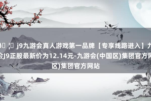 🦄j9九游会真人游戏第一品牌【专享线路进入】九游会J9正股最新价为12.14元-九游会(中国区)集团官方网站