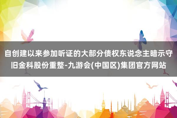 自创建以来参加听证的大部分债权东说念主暗示守旧金科股份重整-九游会(中国区)集团官方网站