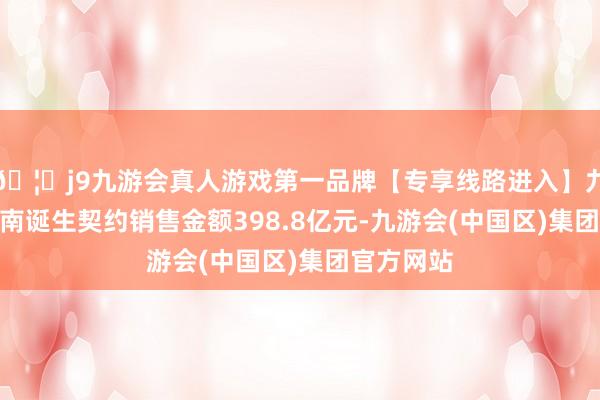 🦄j9九游会真人游戏第一品牌【专享线路进入】九游会J9中南诞生契约销售金额398.8亿元-九游会(中国区)集团官方网站