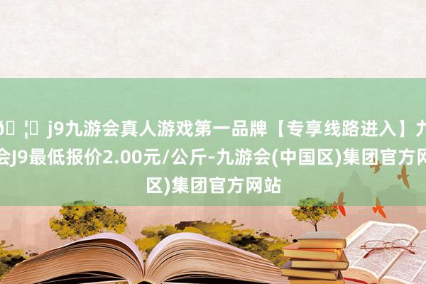 🦄j9九游会真人游戏第一品牌【专享线路进入】九游会J9最低报价2.00元/公斤-九游会(中国区)集团官方网站