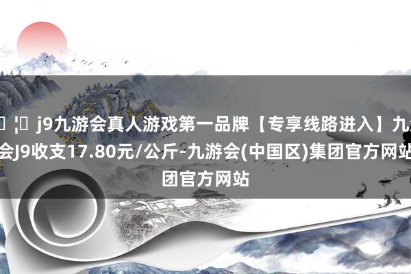 🦄j9九游会真人游戏第一品牌【专享线路进入】九游会J9收支17.80元/公斤-九游会(中国区)集团官方网站