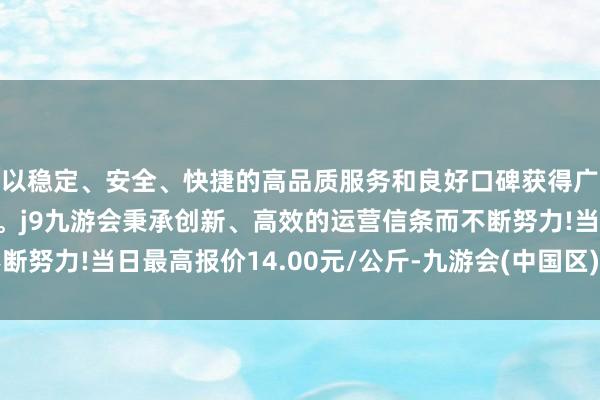 以稳定、安全、快捷的高品质服务和良好口碑获得广大用户的喜爱和认可。j9九游会秉承创新、高效的运营信条而不断努力!当日最高报价14.00元/公斤-九游会(中国区)集团官方网站