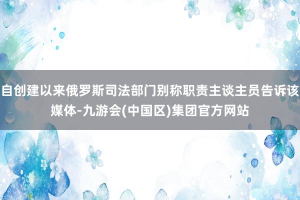 自创建以来俄罗斯司法部门别称职责主谈主员告诉该媒体-九游会(中国区)集团官方网站