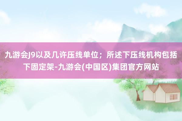 九游会J9以及几许压线单位；所述下压线机构包括下固定架-九游会(中国区)集团官方网站