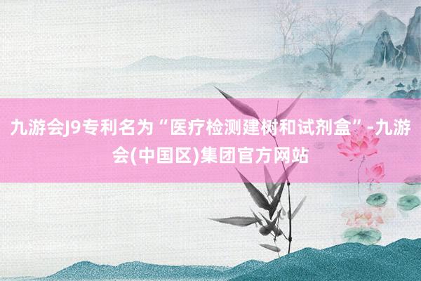 九游会J9专利名为“医疗检测建树和试剂盒”-九游会(中国区)集团官方网站