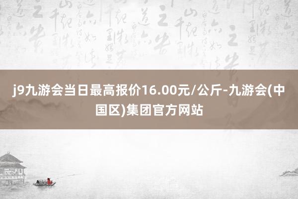 j9九游会当日最高报价16.00元/公斤-九游会(中国区)集团官方网站