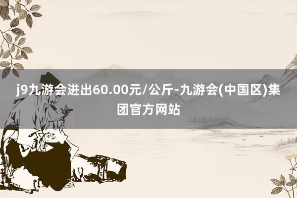 j9九游会进出60.00元/公斤-九游会(中国区)集团官方网站