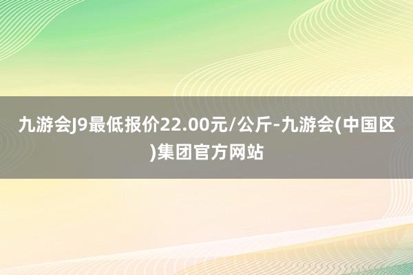 九游会J9最低报价22.00元/公斤-九游会(中国区)集团官方网站