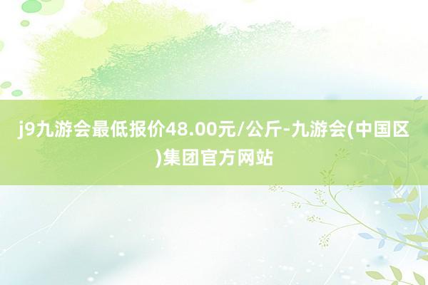 j9九游会最低报价48.00元/公斤-九游会(中国区)集团官方网站