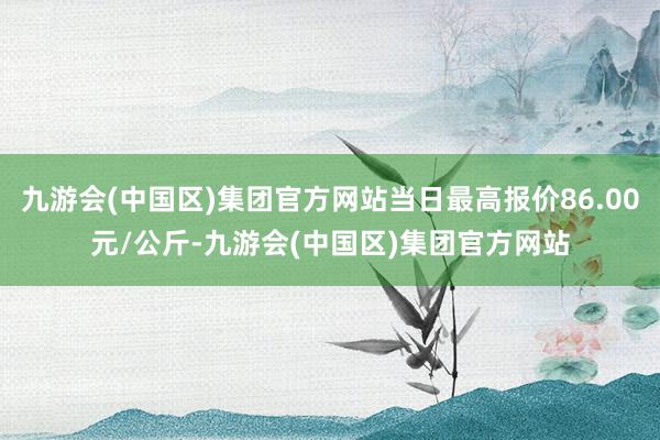 九游会(中国区)集团官方网站当日最高报价86.00元/公斤-九游会(中国区)集团官方网站