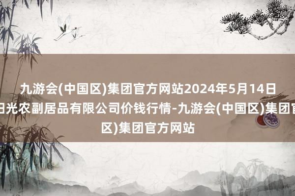 九游会(中国区)集团官方网站2024年5月14日平凉新阳光农副居品有限公司价钱行情-九游会(中国区)集团官方网站