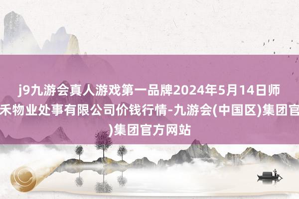 j9九游会真人游戏第一品牌2024年5月14日师宗县鼎禾物业处事有限公司价钱行情-九游会(中国区)集团官方网站