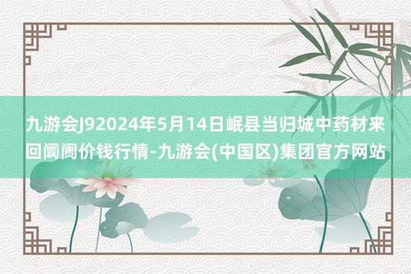 九游会J92024年5月14日岷县当归城中药材来回阛阓价钱行情-九游会(中国区)集团官方网站