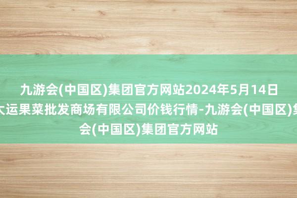 九游会(中国区)集团官方网站2024年5月14日山西省朔州大运果菜批发商场有限公司价钱行情-九游会(中国区)集团官方网站