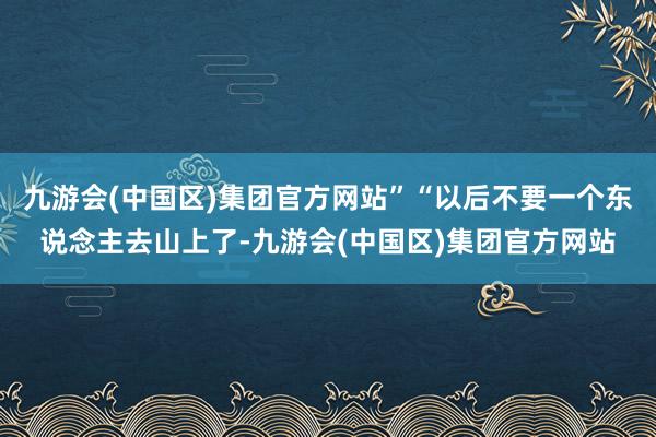 九游会(中国区)集团官方网站”“以后不要一个东说念主去山上了-九游会(中国区)集团官方网站