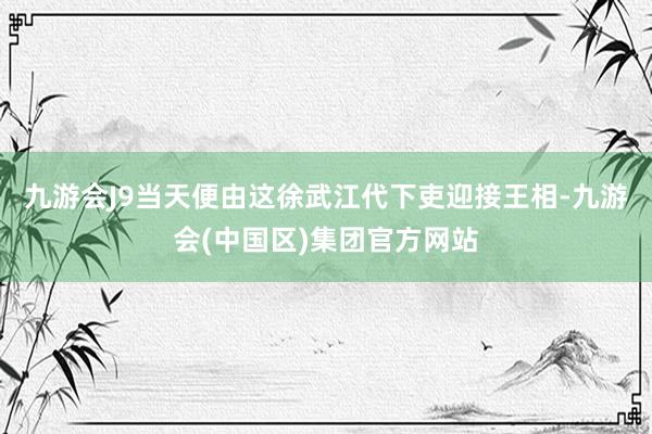 九游会J9当天便由这徐武江代下吏迎接王相-九游会(中国区)集团官方网站