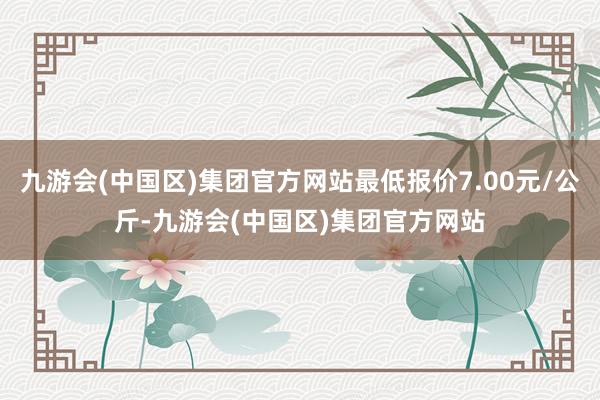 九游会(中国区)集团官方网站最低报价7.00元/公斤-九游会(中国区)集团官方网站