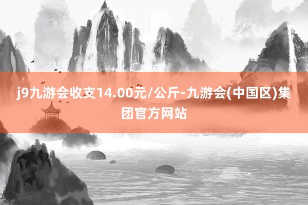 j9九游会收支14.00元/公斤-九游会(中国区)集团官方网站