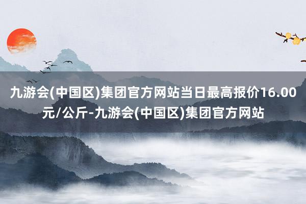 九游会(中国区)集团官方网站当日最高报价16.00元/公斤-九游会(中国区)集团官方网站