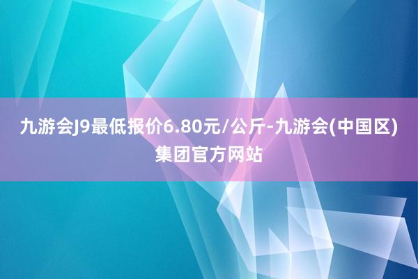 九游会J9最低报价6.80元/公斤-九游会(中国区)集团官方网站