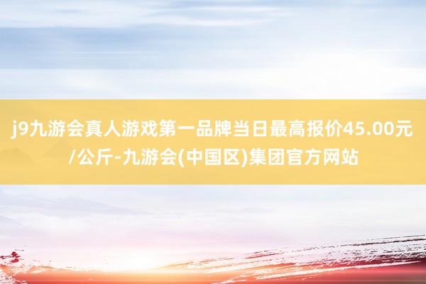 j9九游会真人游戏第一品牌当日最高报价45.00元/公斤-九游会(中国区)集团官方网站