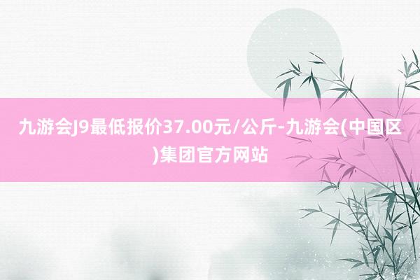 九游会J9最低报价37.00元/公斤-九游会(中国区)集团官方网站