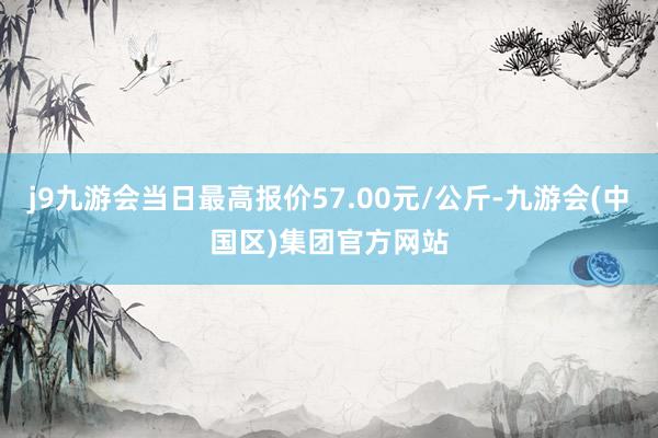 j9九游会当日最高报价57.00元/公斤-九游会(中国区)集团官方网站