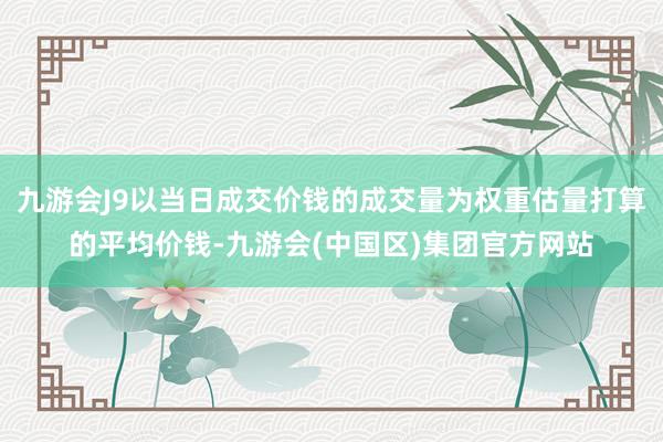 九游会J9以当日成交价钱的成交量为权重估量打算的平均价钱-九游会(中国区)集团官方网站