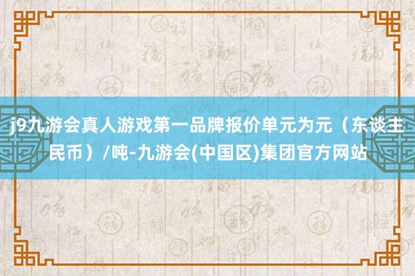 j9九游会真人游戏第一品牌报价单元为元（东谈主民币）/吨-九游会(中国区)集团官方网站