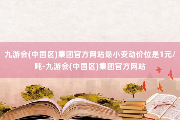 九游会(中国区)集团官方网站最小变动价位是1元/吨-九游会(中国区)集团官方网站