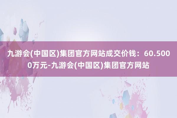 九游会(中国区)集团官方网站成交价钱：60.5000万元-九游会(中国区)集团官方网站