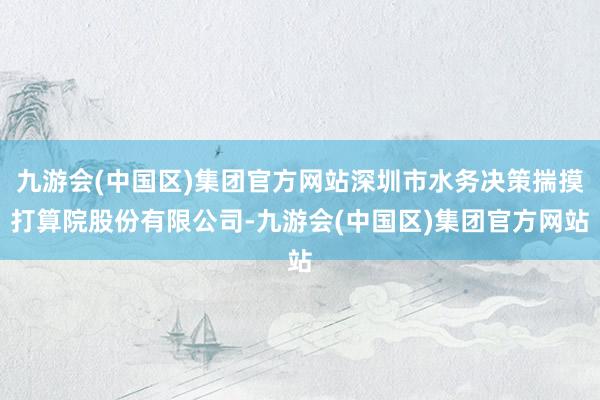 九游会(中国区)集团官方网站深圳市水务决策揣摸打算院股份有限公司-九游会(中国区)集团官方网站